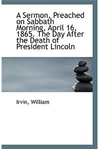 A Sermon, Preached on Sabbath Morning, April 16, 1865. the Day After the Death of President Lincoln