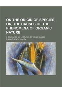 On the Origin of Species, Or, the Causes of the Phenomena of Organic Nature; A Course of Six Lectures to Working Men