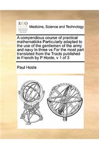 A compendious course of practical mathematicks Particularly adapted to the use of the gentlemen of the army and navy In three vs For the most part translated from the Tracts published in French by P Hoste, v 1 of 3