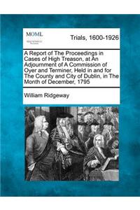 Report of the Proceedings in Cases of High Treason, at an Adjournment of a Commission of Oyer and Terminer, Held in and for the County and City of Dublin, in the Month of December, 1795