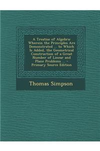 A Treatise of Algebra: Wherein the Principles Are Demonstrated ... to Which Is Added, the Geometrical Construction of a Great Number of Linear and Plane Problems ...
