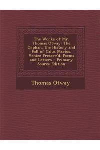 The Works of Mr. Thomas Otway: The Orphan. the History and Fall of Caius Marius. Venice Preserv'd. Poems and Letters