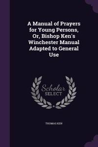 A Manual of Prayers for Young Persons, Or, Bishop Ken's Winchester Manual Adapted to General Use