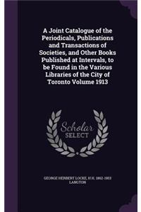 A Joint Catalogue of the Periodicals, Publications and Transactions of Societies, and Other Books Published at Intervals, to Be Found in the Various Libraries of the City of Toronto Volume 1913