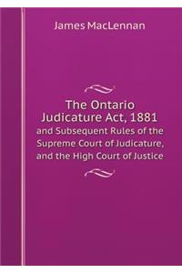 The Ontario Judicature Act, 1881 and Subsequent Rules of the Supreme Court of Judicature, and the High Court of Justice