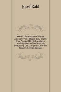 600 I.E. Sechshundert Wiener Ausfluge: Von 3 Studen Bis 2 Tagen; Eine Auswahl Der Lohnendsten Ausfluge Welche Von Wien Mit Benutzung Der . Ausgefuhrt Werden Konnen (German Edition)