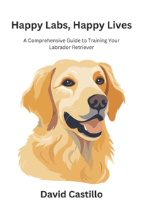 Happy Labs, Happy Lives: A Comprehensive Guide to Training Your Labrador Retriever