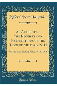 An Account of the Receipts and Expenditures of the Town of Milford, N. H: For the Year Ending February 28, 1878 (Classic Reprint)