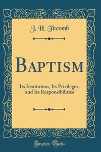 Baptism: Its Institution, Its Privileges, and Its Responsibilities (Classic Reprint)