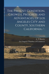 Present Condition, Growth, Progress and Advantages, of Los Angeles City and County, Southern California /
