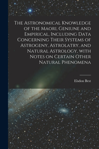 Astronomical Knowledge of the Maori, Geniune and Empirical, Including Data Concerning Their Systems of Astrogeny, Astrolatry, and Natural Astrology, With Notes on Certain Other Natural Phenomena