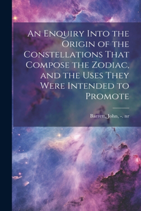 Enquiry Into the Origin of the Constellations That Compose the Zodiac, and the Uses They Were Intended to Promote