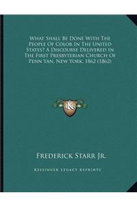 What Shall Be Done With The People Of Color In The United States? A Discourse Delivered In The First Presbyterian Church Of Penn Yan, New York, 1862 (1862)