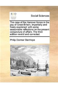 The case of the Hanover forces in the pay of Great-Britain, impartially and freely examined: with some seasonable reflections on the present conjuncture of affairs. The third edition revis'd and corrected.