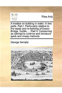 A Treatise on Building in Water. in Two Parts. Part I. Particularly Relative to the Repair and Re-Building of Essex-Bridge, Dublin, ... Part II. Concerning an Attempt to Contrive and Introduce Quick and Cheap Methods