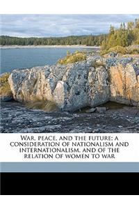 War, Peace, and the Future; A Consideration of Nationalism and Internationalism, and of the Relation of Women to War