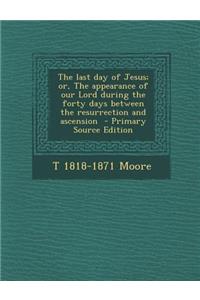 The Last Day of Jesus; Or, the Appearance of Our Lord During the Forty Days Between the Resurrection and Ascension