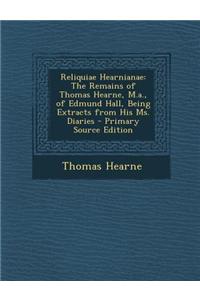 Reliquiae Hearnianae: The Remains of Thomas Hearne, M.A., of Edmund Hall, Being Extracts from His Ms. Diaries