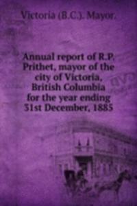 Annual report of R. P. Prithet, mayor of the city of Victoria, British Columbia for the year ending 31st December, 1885