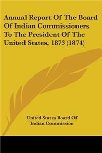 Annual Report Of The Board Of Indian Commissioners To The President Of The United States, 1873 (1874)