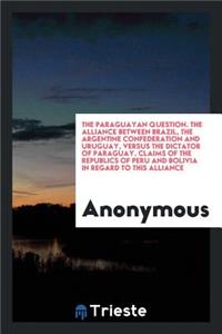 The Paraguayan Question. the Alliance Between Brazil, the Argentine Confederation and Uruguay, Versus the Dictator of Paraguay. Claims of the Republics of Peru and Bolivia in Regard to This Alliance