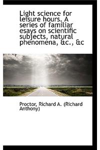 Light Science for Leisure Hours. a Series of Familiar Esays on Scientific Subjects, Natural Phenomen