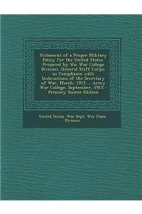 Statement of a Proper Military Policy for the United States. Prepared by the War College Division, General Staff Corps, in Compliance with Instructions of the Secretary of War, March, 1915 ... Army War College, September, 1915