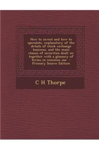 How to Invest and How to Speculate, Explanatory of the Details of Stock Exchange Business, and the Main Classes of Securities Dealt In; Together with a Glossary of Terms in Common Use