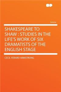 Shakespeare to Shaw: Studies in the Life's Work of Six Dramatists of the English Stage