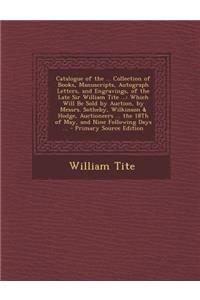 Catalogue of the ... Collection of Books, Manuscripts, Autograph Letters, and Engravings, of the Late Sir William Tite ...: Which Will Be Sold by Auction, by Messrs. Sotheby, Wilkinson & Hodge, Auctioneers ... the 18th of May, and Nine Following Da