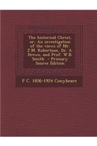 The Historical Christ, Or, an Investigation of the Views of Mr. J.M. Robertson, Dr. A. Drews, and Prof. W.B. Smith - Primary Source Edition