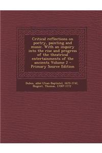 Critical Reflections on Poetry, Painting and Music. with an Inquiry Into the Rise and Progress of the Theatrical Entertainments of the Ancients Volume