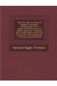 The Life and Writings of Thomas Jefferson: Including All of His Important Utterances on Public Questions, Compiled from State Papers and from His Private Correspondence: Including All of His Important Utterances on Public Questions, Compiled from State Papers and from His Private Correspondence