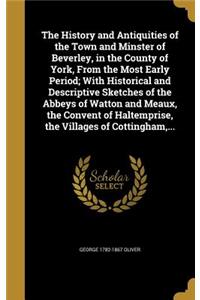 The History and Antiquities of the Town and Minster of Beverley, in the County of York, From the Most Early Period; With Historical and Descriptive Sketches of the Abbeys of Watton and Meaux, the Convent of Haltemprise, the Villages of Cottingham,
