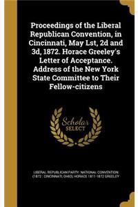 Proceedings of the Liberal Republican Convention, in Cincinnati, May Lst, 2d and 3d, 1872. Horace Greeley's Letter of Acceptance. Address of the New York State Committee to Their Fellow-citizens