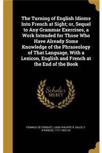 The Turning of English Idioms Into French at Sight; or, Sequel to Any Grammar Exercises, a Work Intended for Those Who Have Already Some Knowledge of the Phraseology of That Language, With a Lexicon, English and French at the End of the Book