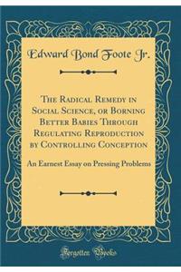 The Radical Remedy in Social Science, or Borning Better Babies Through Regulating Reproduction by Controlling Conception: An Earnest Essay on Pressing Problems (Classic Reprint)