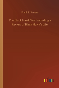 The Black Hawk War Including a Review of Black Hawk's Life