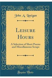 Leisure Hours: A Selection of Short Poems and Miscellaneous Scraps (Classic Reprint)