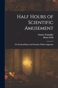 Half Hours of Scientific Amusement; Or, Practical Physics and Chemistry Without Apparatus