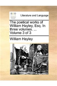 The Poetical Works of William Hayley, Esq. in Three Volumes. ... Volume 3 of 3