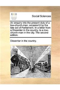 An Enquiry Into the Present Duty of a Low-Church-Man; Occasion'd by the Late Act of Parliament. in a Letter from a Dissenter in the Country, to a Low-Church-Man in the City. the Second Edition.