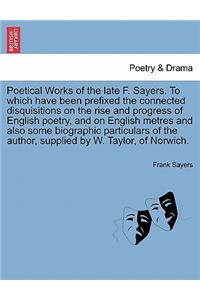 Poetical Works of the Late F. Sayers. to Which Have Been Prefixed the Connected Disquisitions on the Rise and Progress of English Poetry, and on English Metres and Also Some Biographic Particulars of the Author, Supplied by W. Taylor, of Norwich.