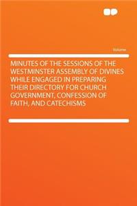 Minutes of the Sessions of the Westminster Assembly of Divines While Engaged in Preparing Their Directory for Church Government, Confession of Faith, and Catechisms