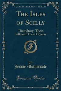 The Isles of Scilly: Their Story, Their Folk and Their Flowers (Classic Reprint)