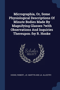 Micrographia, Or, Some Physiological Descriptions Of Minute Bodies Made By Magnifying Glasses ?with Observations And Inquiries Thereupon /by R. Hooke