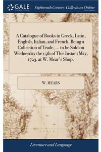 A Catalogue of Books in Greek, Latin, English, Italian, and French. Being a Collection of Trade, ... to Be Sold on Wednesday the 15th of This Instant May, 1723. at W. Mear's Shop,