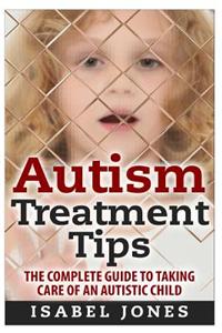 Autism Treatment Tips: The Complete Guide to Taking Care of an Autistic Child (Autism Spectrum Disorder, Autism Symptoms, Autism Signs)
