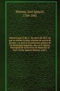 Discurso que el dia 1.(deg) de enero de 1813, en que se celebro la misa solemne de accion de gracias, y se juro la Constitucion politica de la Monarquia Espanola, dixo en la Iglesia Parroquial de la Doctrina de Huancayo el Doct. D Jose Ignacio More