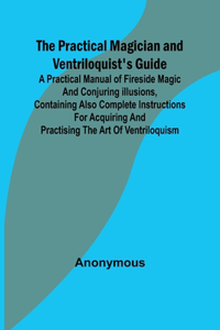 Practical Magician and Ventriloquist's Guide; A practical manual of fireside magic and conjuring illusions, containing also complete instructions for acquiring and practising the art of ventriloquism.